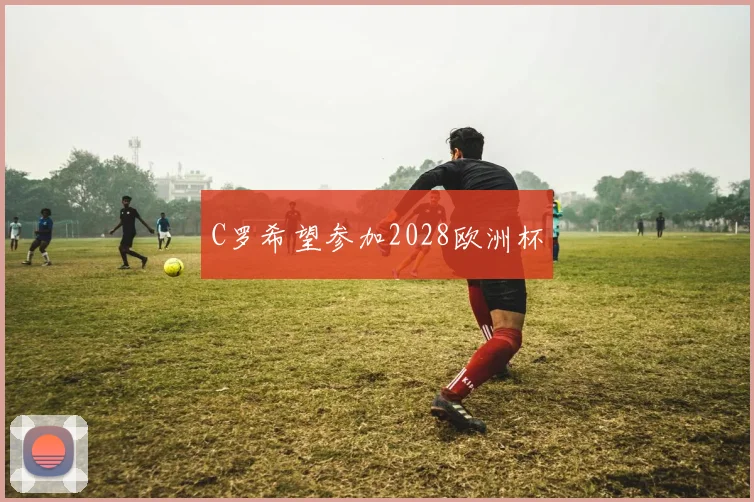 C罗希望参加2028欧洲杯