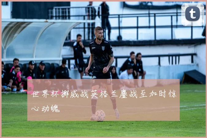 世界杯挪威战英格兰鏖战至加时惊心动魄