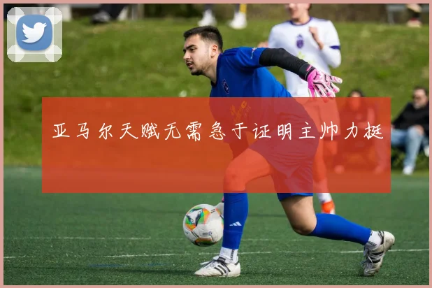 亚马尔天赋无需急于证明主帅力挺