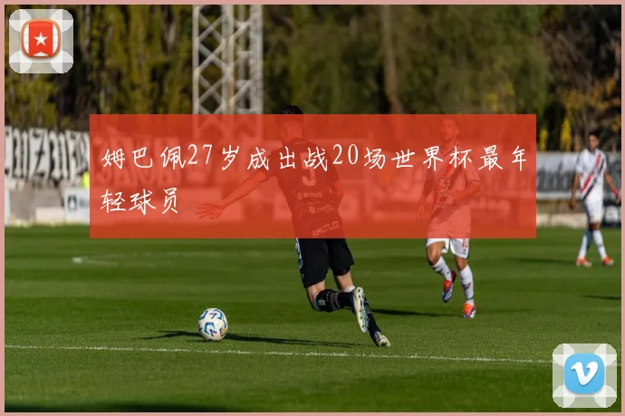 姆巴佩27岁成出战20场世界杯最年轻球员