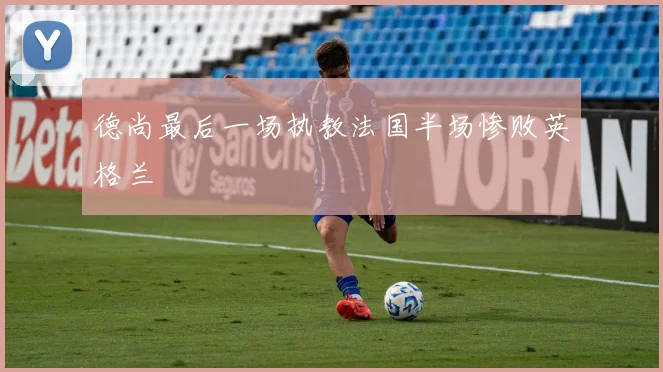 德尚最后一场执教法国半场惨败英格兰